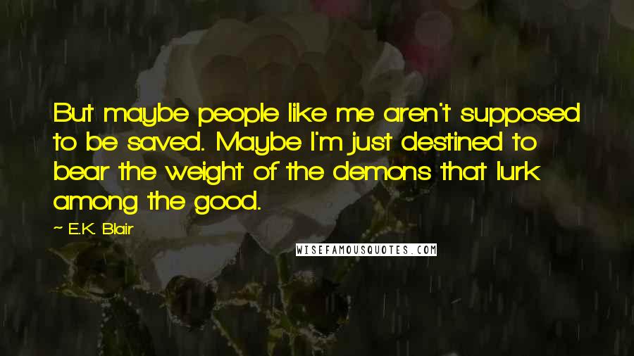 E.K. Blair Quotes: But maybe people like me aren't supposed to be saved. Maybe I'm just destined to bear the weight of the demons that lurk among the good.