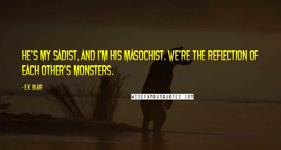 E.K. Blair Quotes: He's my sadist, and I'm his masochist. We're the reflection of each other's monsters.