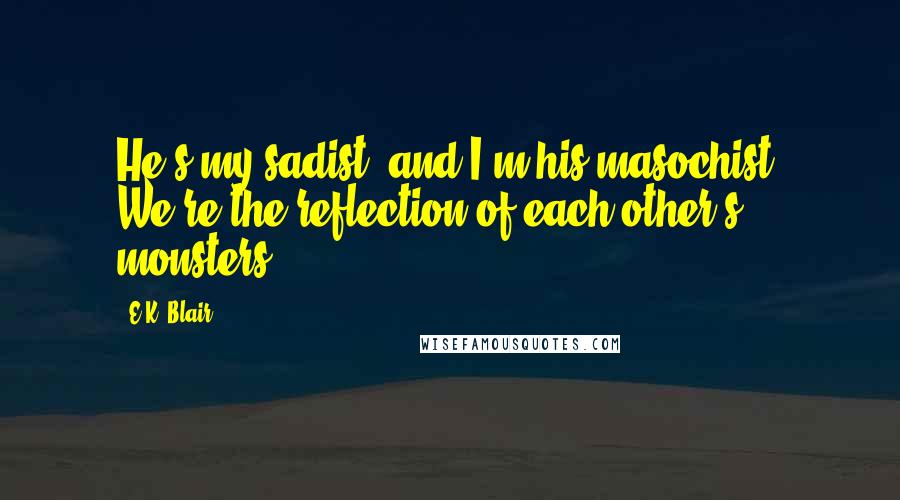 E.K. Blair Quotes: He's my sadist, and I'm his masochist. We're the reflection of each other's monsters.