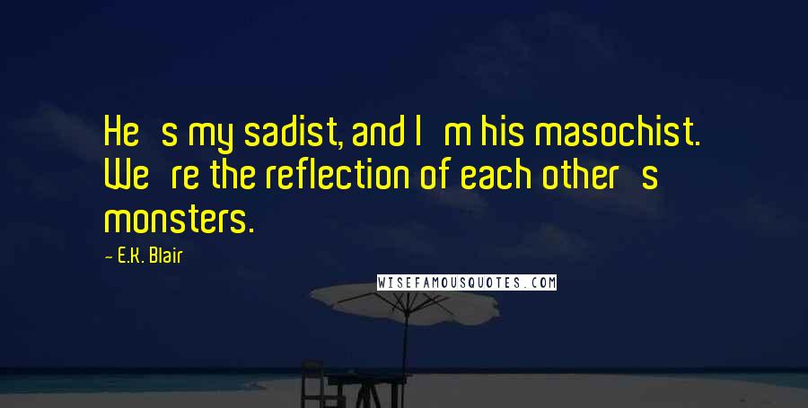 E.K. Blair Quotes: He's my sadist, and I'm his masochist. We're the reflection of each other's monsters.