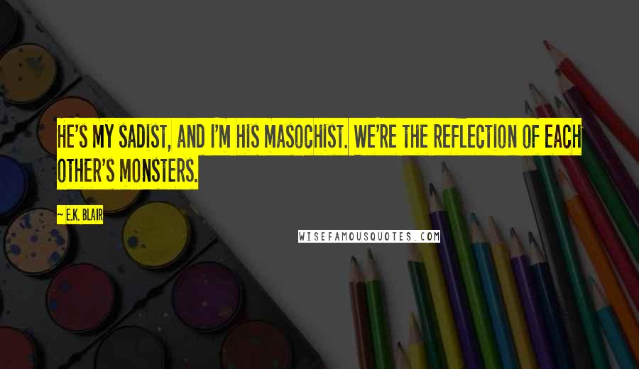 E.K. Blair Quotes: He's my sadist, and I'm his masochist. We're the reflection of each other's monsters.