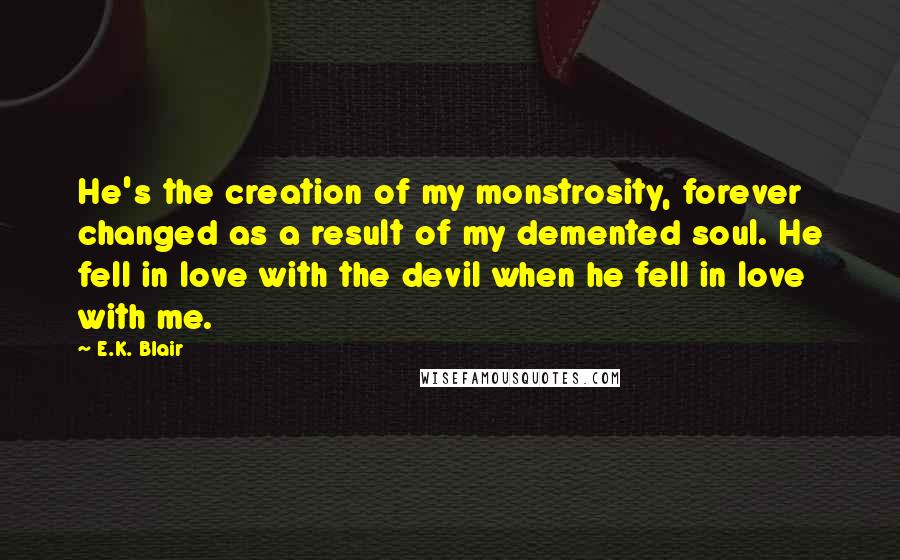 E.K. Blair Quotes: He's the creation of my monstrosity, forever changed as a result of my demented soul. He fell in love with the devil when he fell in love with me.