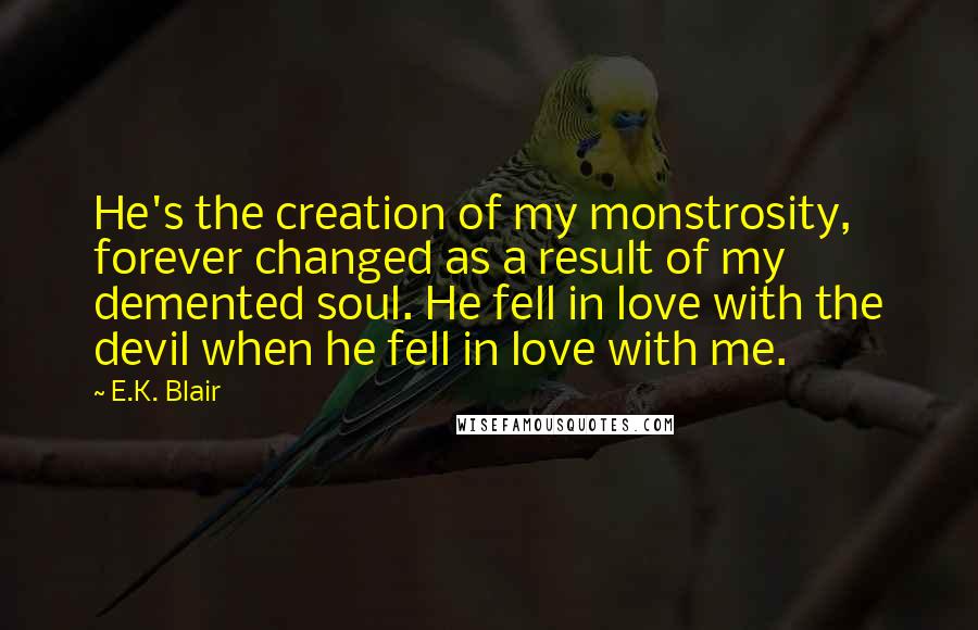 E.K. Blair Quotes: He's the creation of my monstrosity, forever changed as a result of my demented soul. He fell in love with the devil when he fell in love with me.