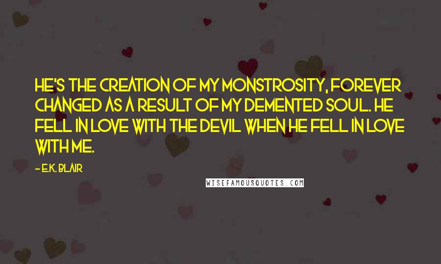 E.K. Blair Quotes: He's the creation of my monstrosity, forever changed as a result of my demented soul. He fell in love with the devil when he fell in love with me.