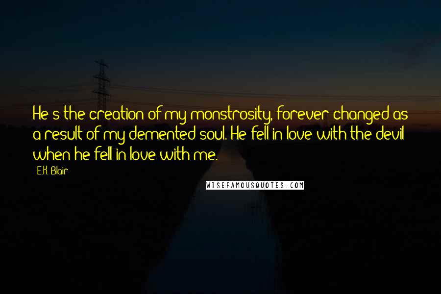 E.K. Blair Quotes: He's the creation of my monstrosity, forever changed as a result of my demented soul. He fell in love with the devil when he fell in love with me.