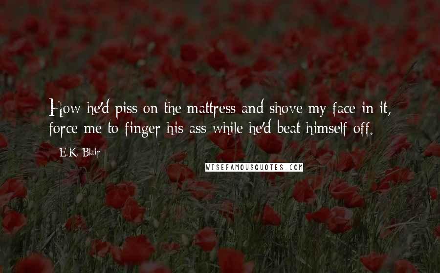E.K. Blair Quotes: How he'd piss on the mattress and shove my face in it, force me to finger his ass while he'd beat himself off.
