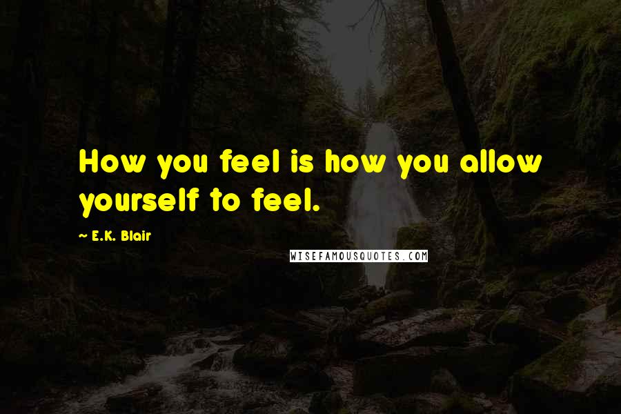 E.K. Blair Quotes: How you feel is how you allow yourself to feel.