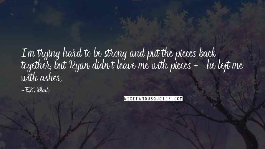 E.K. Blair Quotes: I'm trying hard to be strong and put the pieces back together, but Ryan didn't leave me with pieces - he left me with ashes.