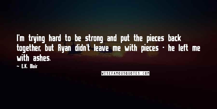 E.K. Blair Quotes: I'm trying hard to be strong and put the pieces back together, but Ryan didn't leave me with pieces - he left me with ashes.