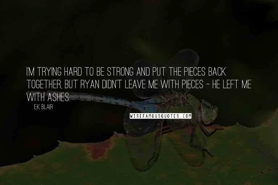 E.K. Blair Quotes: I'm trying hard to be strong and put the pieces back together, but Ryan didn't leave me with pieces - he left me with ashes.