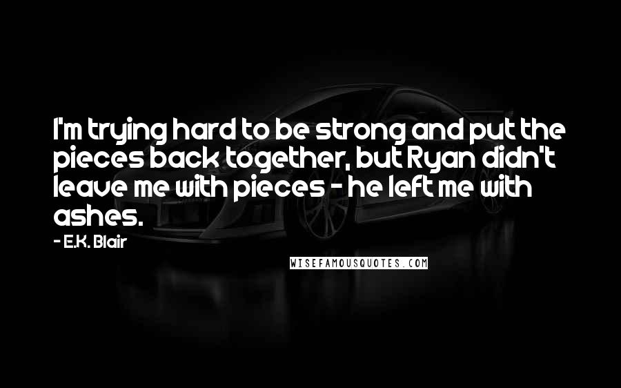 E.K. Blair Quotes: I'm trying hard to be strong and put the pieces back together, but Ryan didn't leave me with pieces - he left me with ashes.