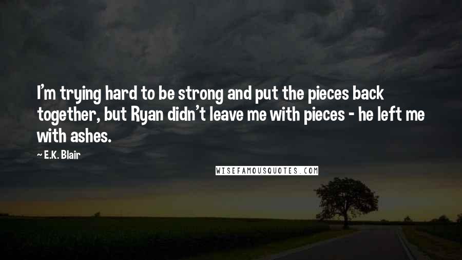 E.K. Blair Quotes: I'm trying hard to be strong and put the pieces back together, but Ryan didn't leave me with pieces - he left me with ashes.