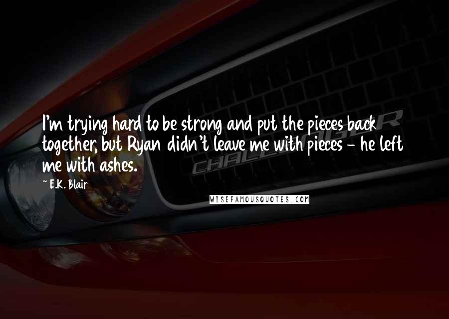 E.K. Blair Quotes: I'm trying hard to be strong and put the pieces back together, but Ryan didn't leave me with pieces - he left me with ashes.