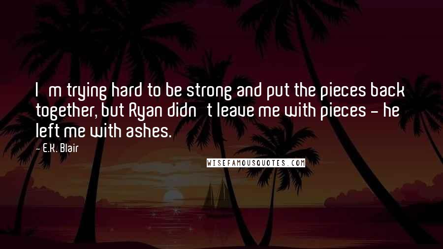 E.K. Blair Quotes: I'm trying hard to be strong and put the pieces back together, but Ryan didn't leave me with pieces - he left me with ashes.