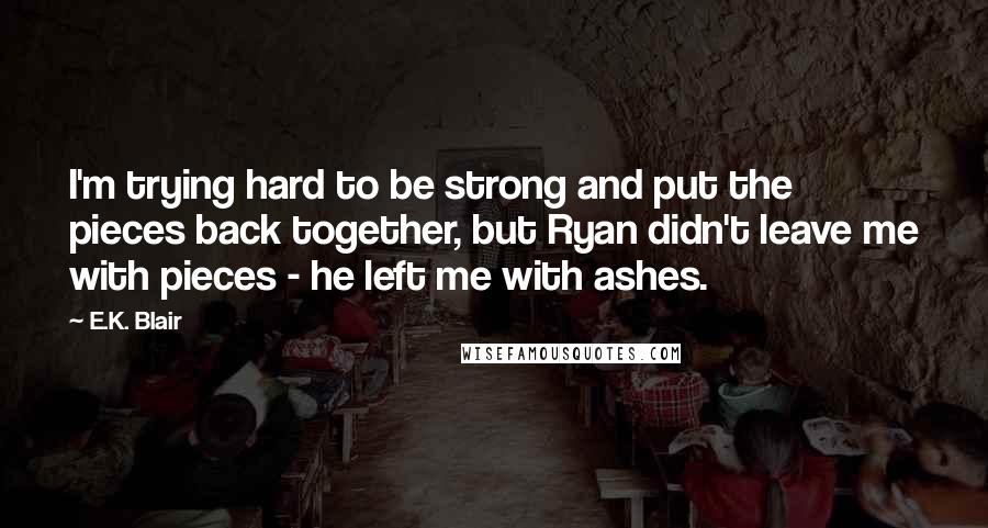 E.K. Blair Quotes: I'm trying hard to be strong and put the pieces back together, but Ryan didn't leave me with pieces - he left me with ashes.