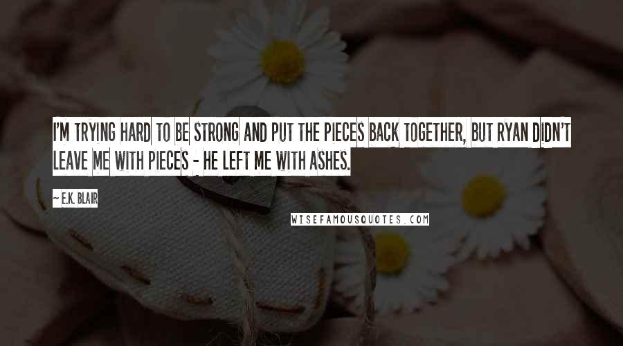 E.K. Blair Quotes: I'm trying hard to be strong and put the pieces back together, but Ryan didn't leave me with pieces - he left me with ashes.