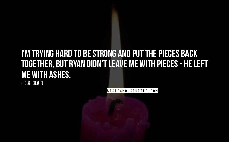 E.K. Blair Quotes: I'm trying hard to be strong and put the pieces back together, but Ryan didn't leave me with pieces - he left me with ashes.