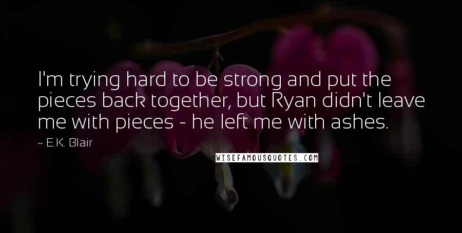 E.K. Blair Quotes: I'm trying hard to be strong and put the pieces back together, but Ryan didn't leave me with pieces - he left me with ashes.