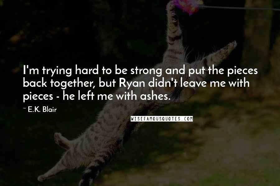 E.K. Blair Quotes: I'm trying hard to be strong and put the pieces back together, but Ryan didn't leave me with pieces - he left me with ashes.