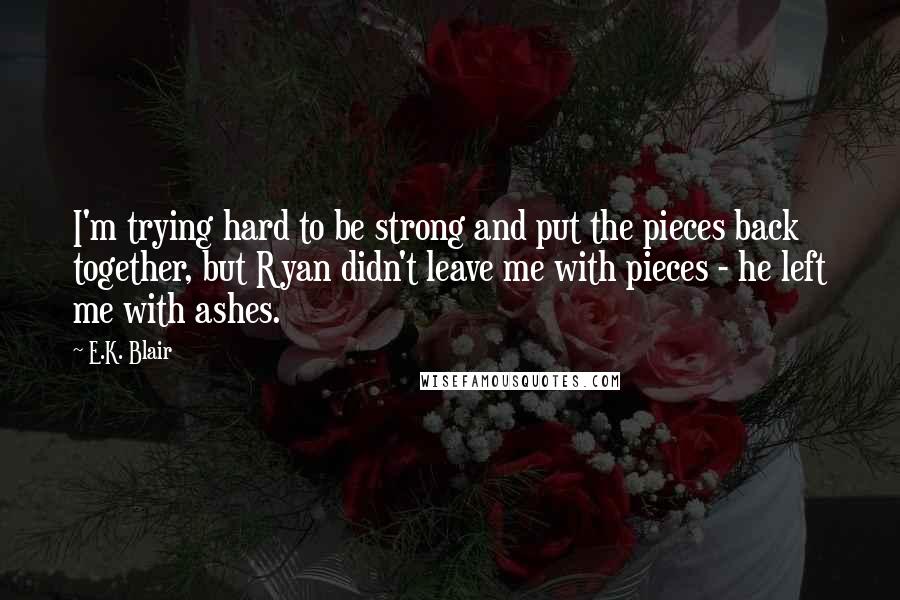E.K. Blair Quotes: I'm trying hard to be strong and put the pieces back together, but Ryan didn't leave me with pieces - he left me with ashes.