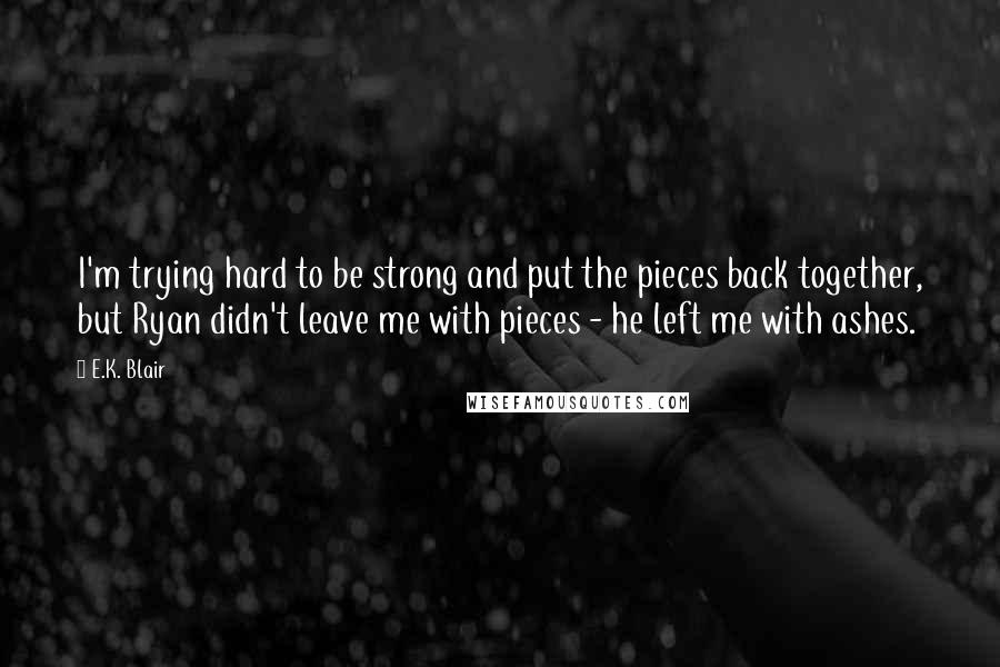 E.K. Blair Quotes: I'm trying hard to be strong and put the pieces back together, but Ryan didn't leave me with pieces - he left me with ashes.