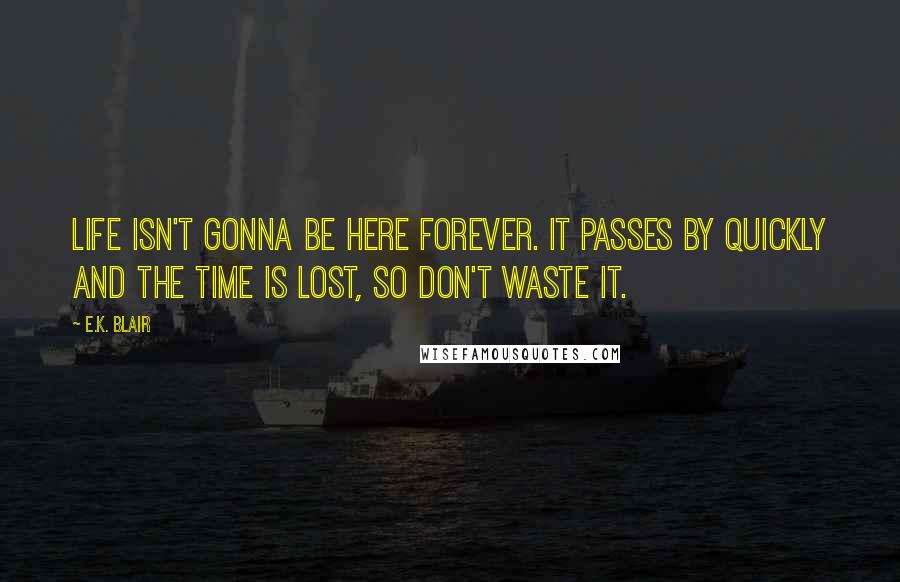 E.K. Blair Quotes: Life isn't gonna be here forever. It passes by quickly and the time is lost, so don't waste it.