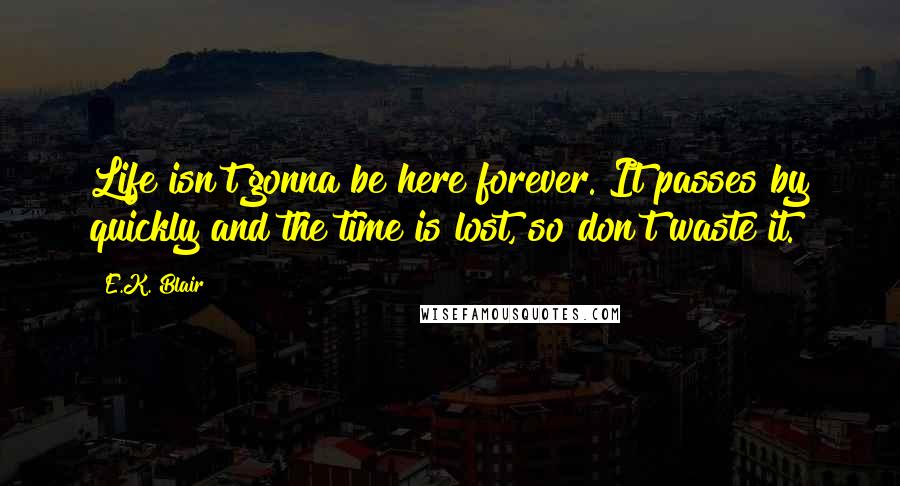 E.K. Blair Quotes: Life isn't gonna be here forever. It passes by quickly and the time is lost, so don't waste it.