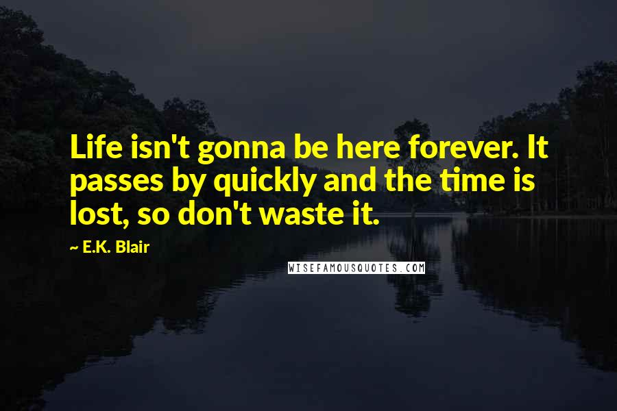 E.K. Blair Quotes: Life isn't gonna be here forever. It passes by quickly and the time is lost, so don't waste it.