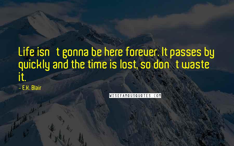 E.K. Blair Quotes: Life isn't gonna be here forever. It passes by quickly and the time is lost, so don't waste it.