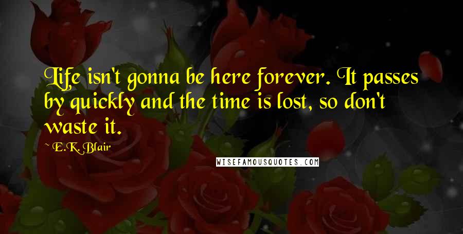 E.K. Blair Quotes: Life isn't gonna be here forever. It passes by quickly and the time is lost, so don't waste it.