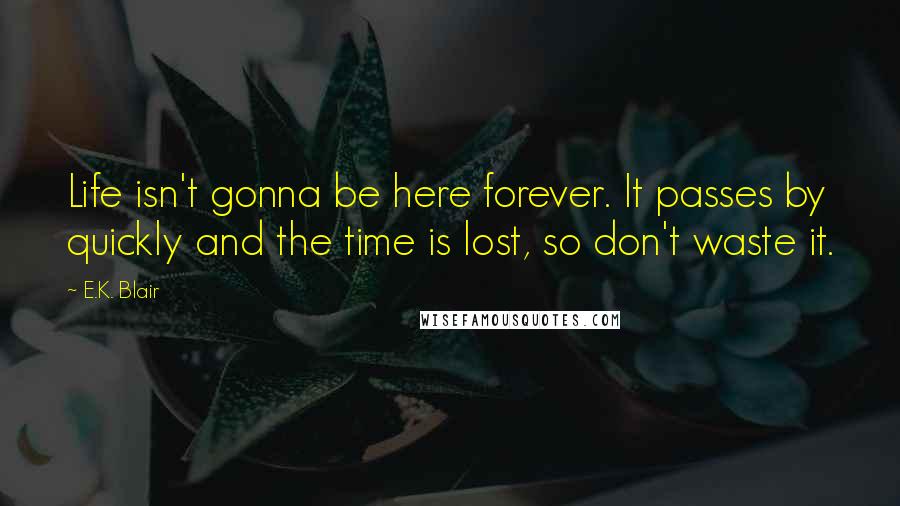 E.K. Blair Quotes: Life isn't gonna be here forever. It passes by quickly and the time is lost, so don't waste it.