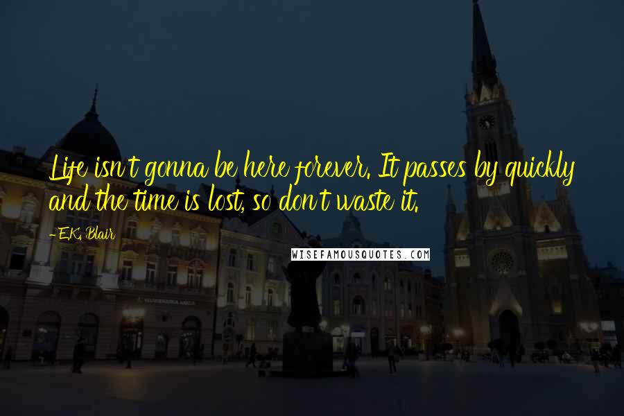 E.K. Blair Quotes: Life isn't gonna be here forever. It passes by quickly and the time is lost, so don't waste it.