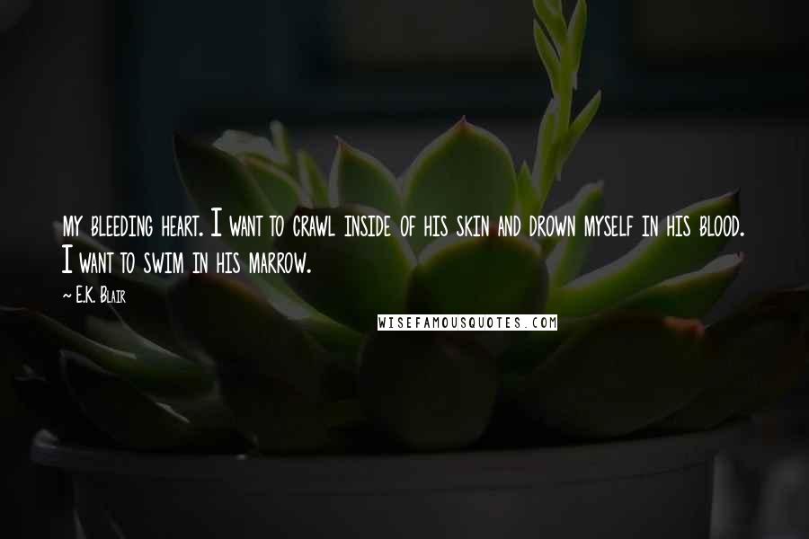 E.K. Blair Quotes: my bleeding heart. I want to crawl inside of his skin and drown myself in his blood. I want to swim in his marrow.