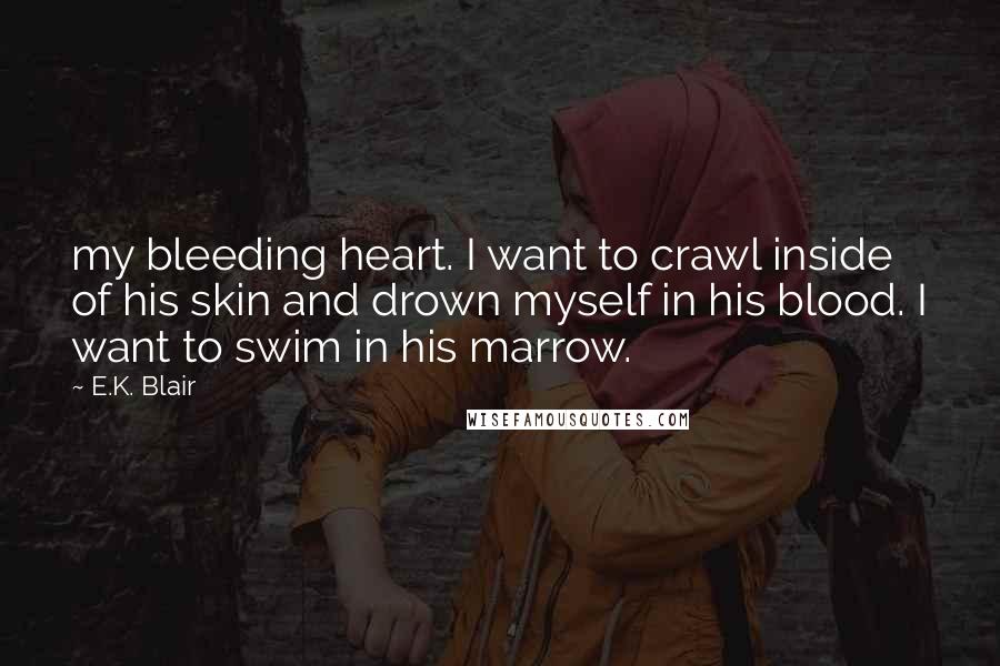 E.K. Blair Quotes: my bleeding heart. I want to crawl inside of his skin and drown myself in his blood. I want to swim in his marrow.