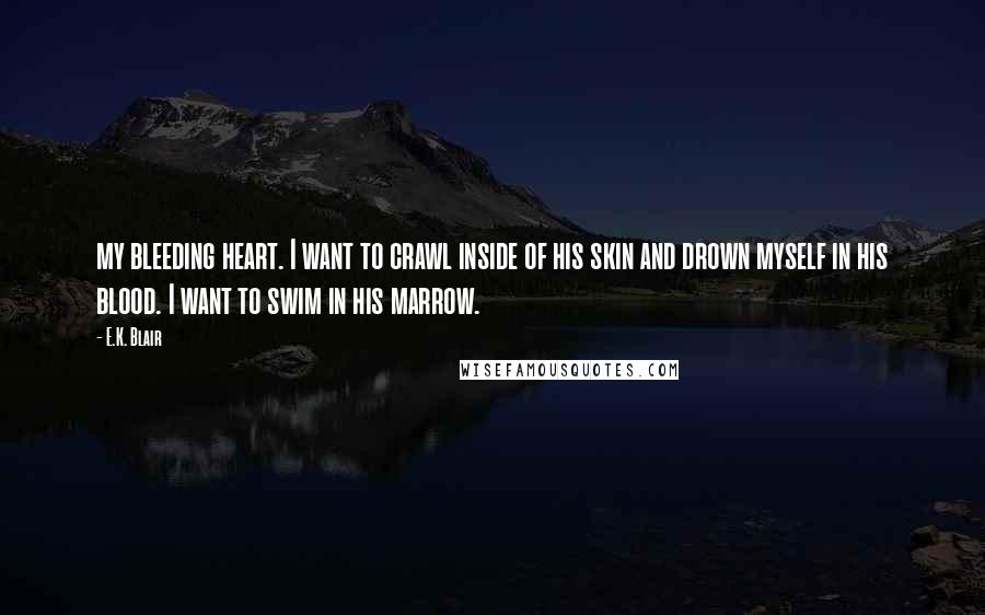 E.K. Blair Quotes: my bleeding heart. I want to crawl inside of his skin and drown myself in his blood. I want to swim in his marrow.