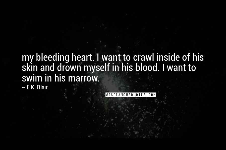 E.K. Blair Quotes: my bleeding heart. I want to crawl inside of his skin and drown myself in his blood. I want to swim in his marrow.