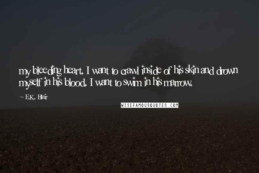 E.K. Blair Quotes: my bleeding heart. I want to crawl inside of his skin and drown myself in his blood. I want to swim in his marrow.