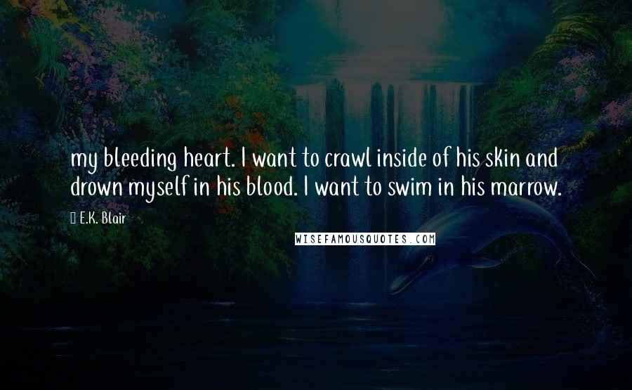 E.K. Blair Quotes: my bleeding heart. I want to crawl inside of his skin and drown myself in his blood. I want to swim in his marrow.