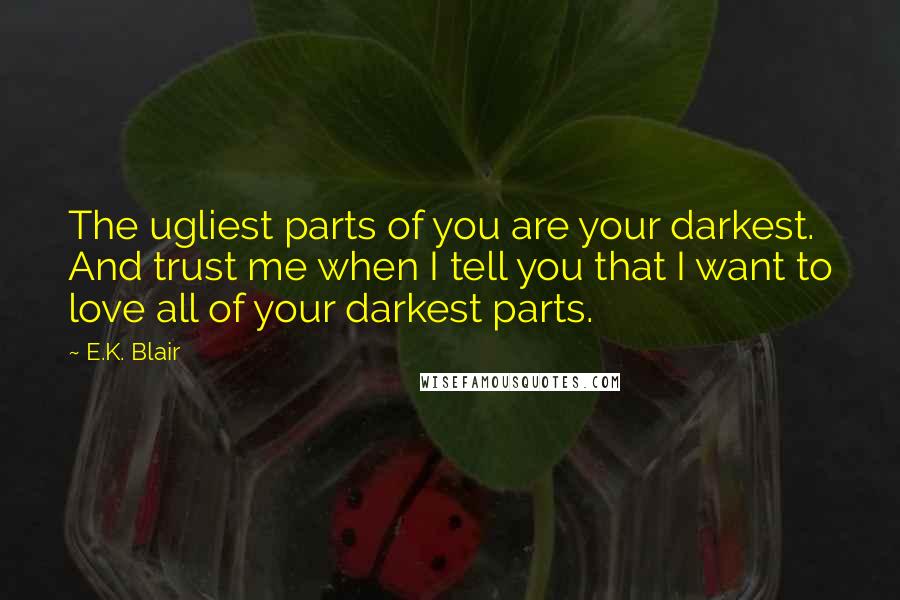 E.K. Blair Quotes: The ugliest parts of you are your darkest. And trust me when I tell you that I want to love all of your darkest parts.