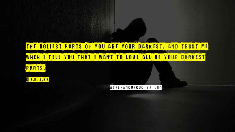 E.K. Blair Quotes: The ugliest parts of you are your darkest. And trust me when I tell you that I want to love all of your darkest parts.