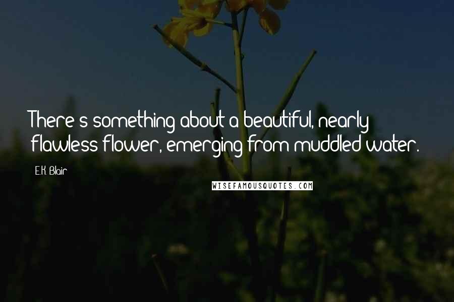 E.K. Blair Quotes: There's something about a beautiful, nearly flawless flower, emerging from muddled water.