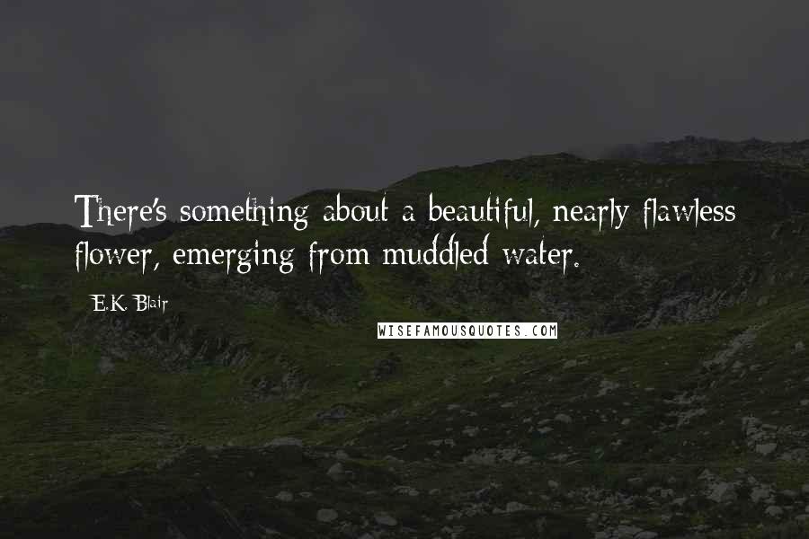 E.K. Blair Quotes: There's something about a beautiful, nearly flawless flower, emerging from muddled water.