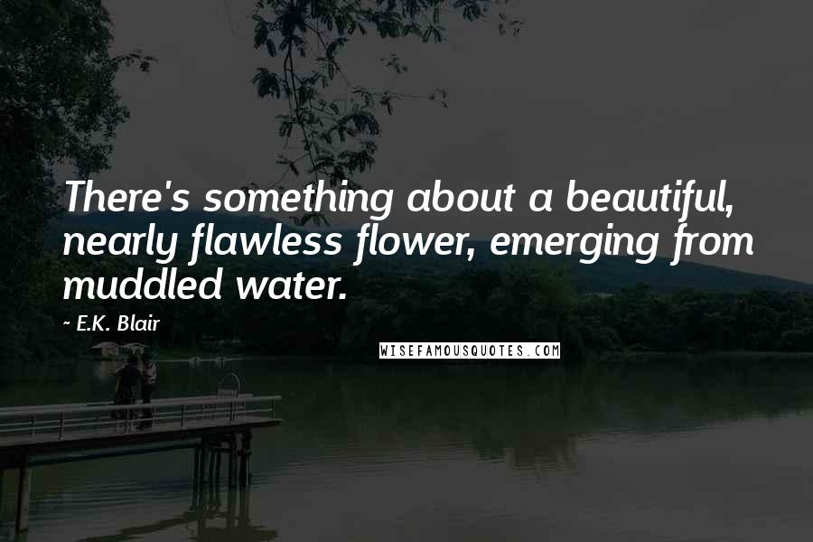 E.K. Blair Quotes: There's something about a beautiful, nearly flawless flower, emerging from muddled water.