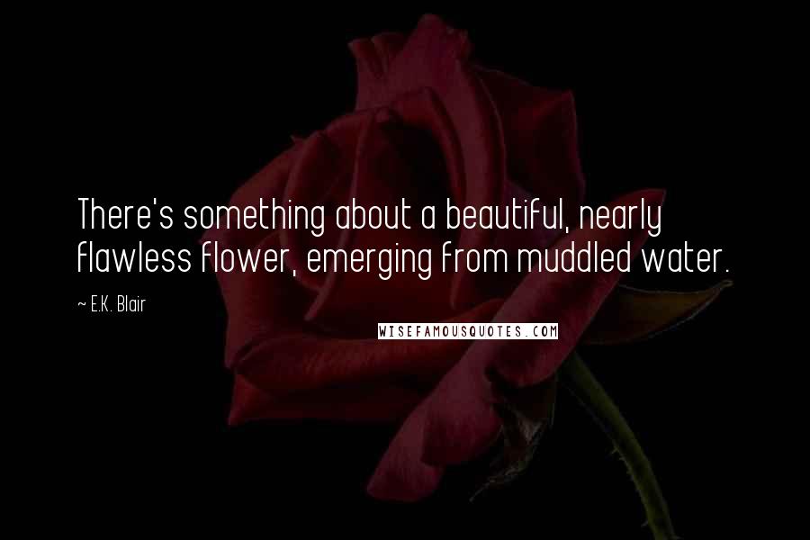 E.K. Blair Quotes: There's something about a beautiful, nearly flawless flower, emerging from muddled water.