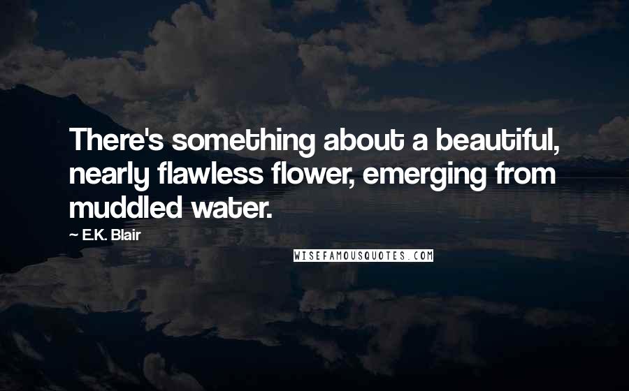 E.K. Blair Quotes: There's something about a beautiful, nearly flawless flower, emerging from muddled water.