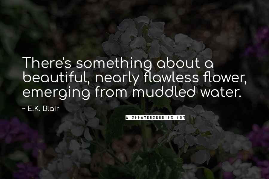 E.K. Blair Quotes: There's something about a beautiful, nearly flawless flower, emerging from muddled water.