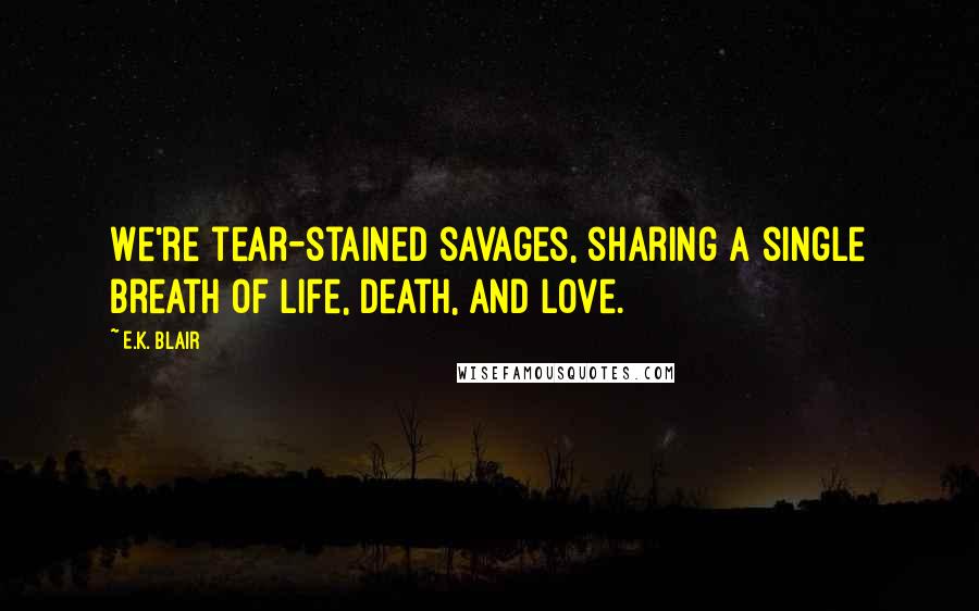 E.K. Blair Quotes: We're tear-stained savages, sharing a single breath of life, death, and love.