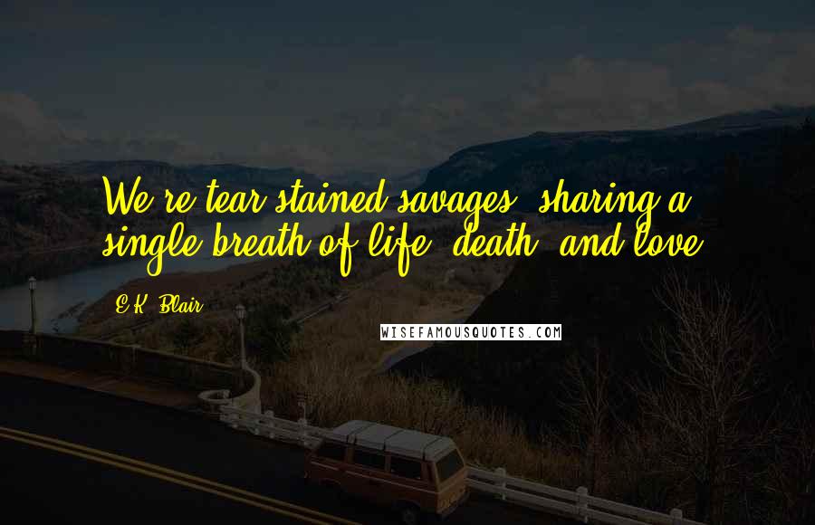 E.K. Blair Quotes: We're tear-stained savages, sharing a single breath of life, death, and love.