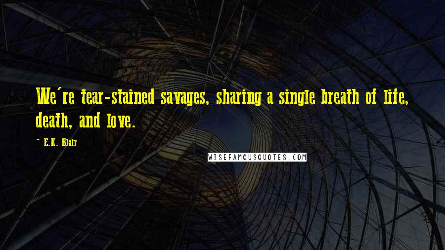 E.K. Blair Quotes: We're tear-stained savages, sharing a single breath of life, death, and love.