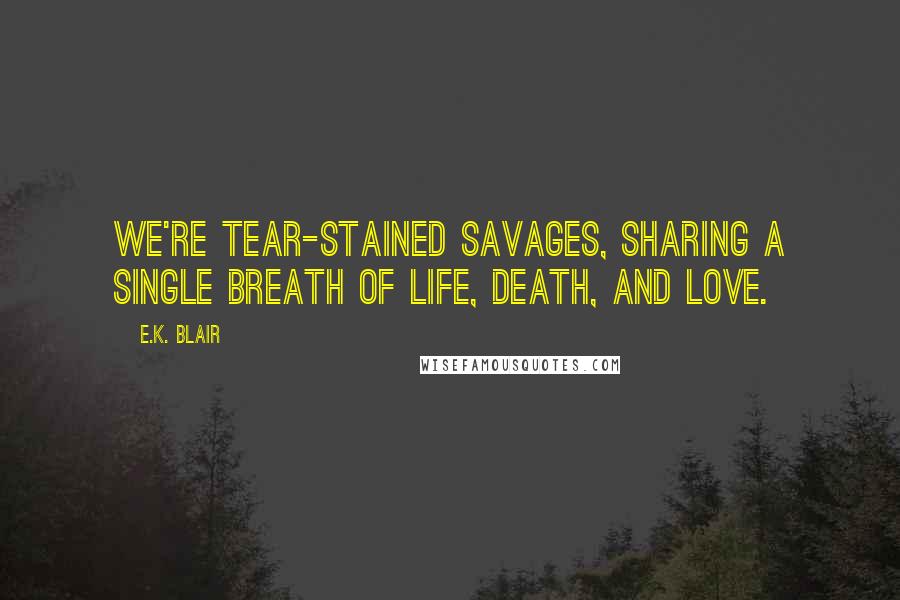 E.K. Blair Quotes: We're tear-stained savages, sharing a single breath of life, death, and love.